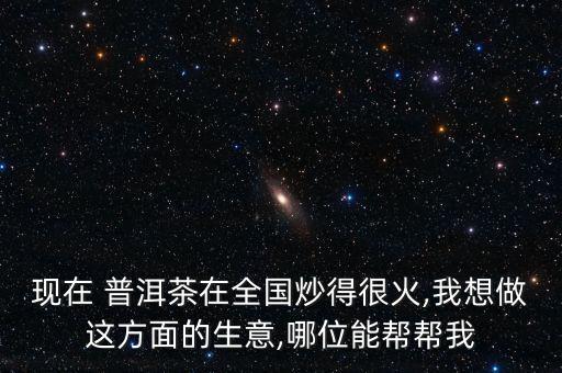 現(xiàn)在 普洱茶在全國(guó)炒得很火,我想做這方面的生意,哪位能幫幫我