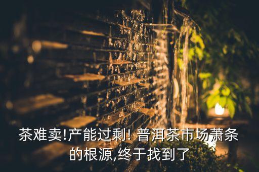 茶難賣!產(chǎn)能過(guò)剩! 普洱茶市場(chǎng)蕭條的根源,終于找到了