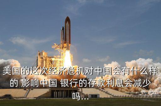美國的這次經濟危機對中國會有什么樣的 影響中國 銀行的存款利息會減少嗎...