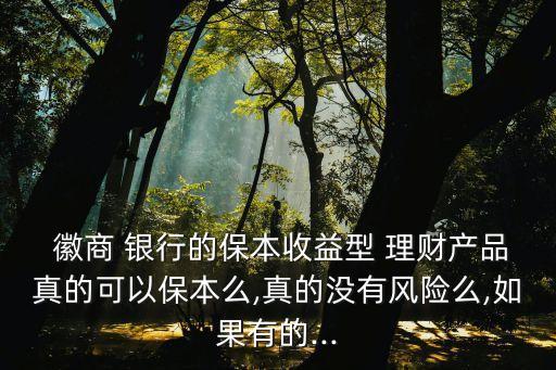  徽商 銀行的保本收益型 理財產(chǎn)品真的可以保本么,真的沒有風險么,如果有的...