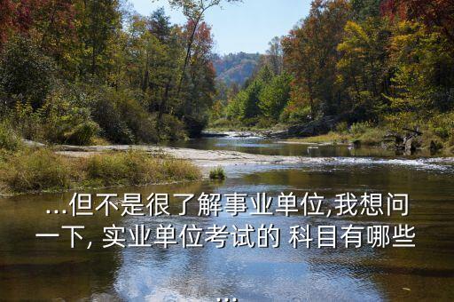...但不是很了解事業(yè)單位,我想問一下, 實(shí)業(yè)單位考試的 科目有哪些...