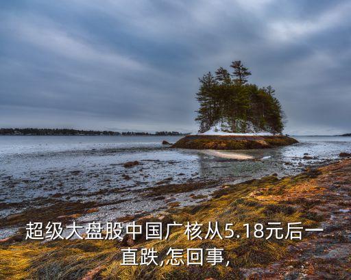 超級大盤股中國廣核從5.18元后一直跌,怎回事,