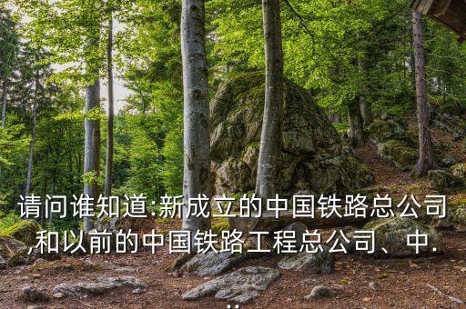 請(qǐng)問誰知道:新成立的中國(guó)鐵路總公司,和以前的中國(guó)鐵路工程總公司、中...
