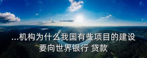 ...機構為什么我國有些項目的建設要向世界銀行 貸款