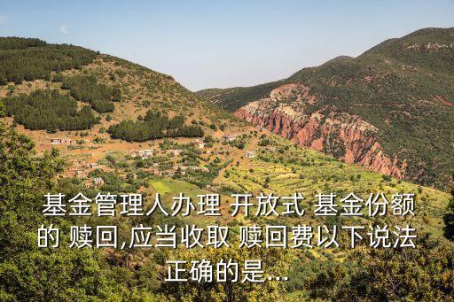  基金管理人辦理 開(kāi)放式 基金份額的 贖回,應(yīng)當(dāng)收取 贖回費(fèi)以下說(shuō)法正確的是...