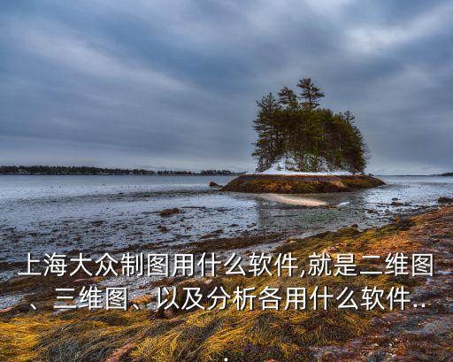 上海大眾制圖用什么軟件,就是二維圖、三維圖、以及分析各用什么軟件...