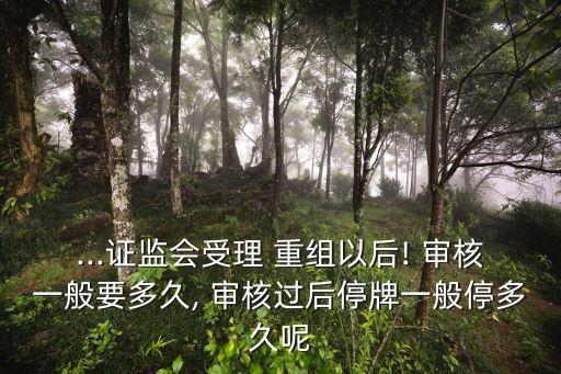 ...證監(jiān)會(huì)受理 重組以后! 審核一般要多久, 審核過后停牌一般停多久呢