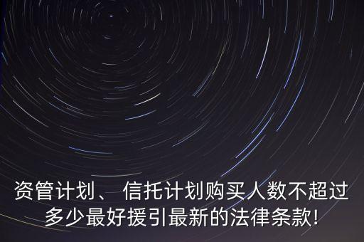 資管計(jì)劃、 信托計(jì)劃購(gòu)買(mǎi)人數(shù)不超過(guò)多少最好援引最新的法律條款!