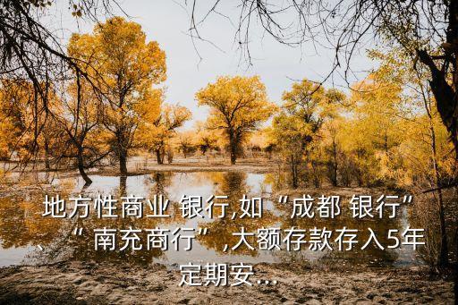 地方性商業(yè) 銀行,如“成都 銀行”、“ 南充商行”,大額存款存入5年定期安...