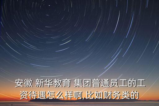  安徽 新華教育 集團(tuán)普通員工的工資待遇怎么樣啊,比如財(cái)務(wù)類的