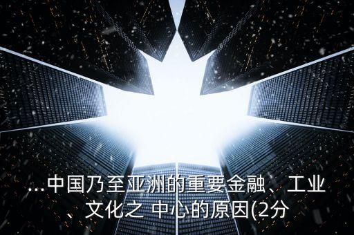...中國乃至亞洲的重要金融、工業(yè)、文化之 中心的原因(2分