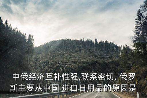 中俄經(jīng)濟互補性強,聯(lián)系密切, 俄羅斯主要從中國 進口日用品的原因是