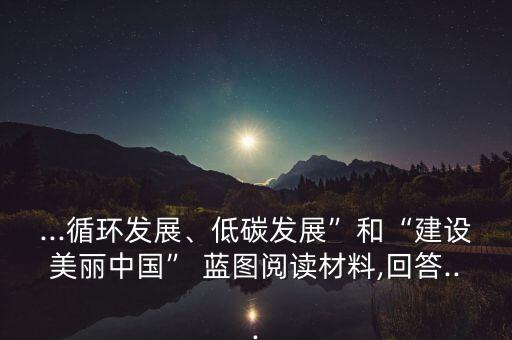 ...循環(huán)發(fā)展、低碳發(fā)展”和“建設美麗中國” 藍圖閱讀材料,回答...