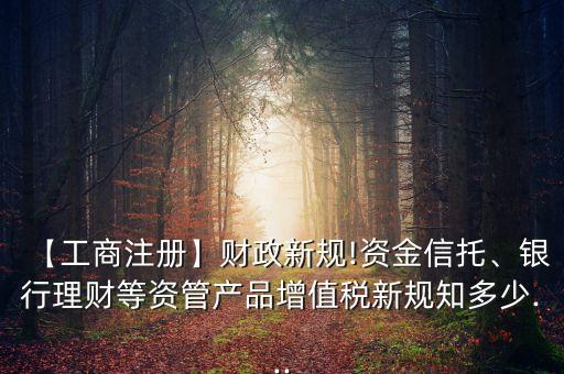 【工商注冊(cè)】財(cái)政新規(guī)!資金信托、銀行理財(cái)?shù)荣Y管產(chǎn)品增值稅新規(guī)知多少...