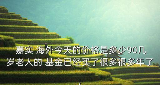  嘉實(shí) 海外今天的價格是多少90幾歲老人的 基金已經(jīng)買了很多很多年了,