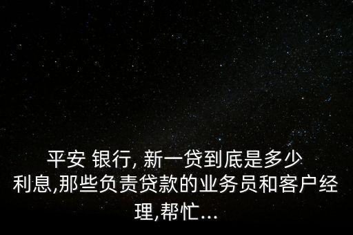  平安 銀行, 新一貸到底是多少 利息,那些負責貸款的業(yè)務(wù)員和客戶經(jīng)理,幫忙...