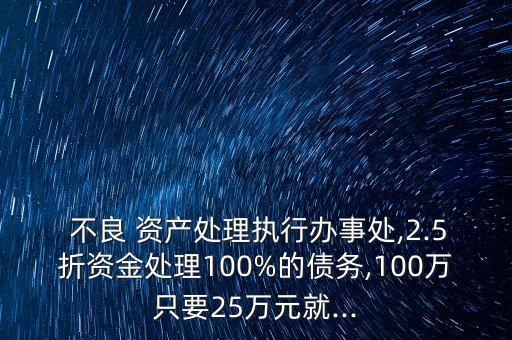  不良 資產(chǎn)處理執(zhí)行辦事處,2.5折資金處理100%的債務,100萬只要25萬元就...