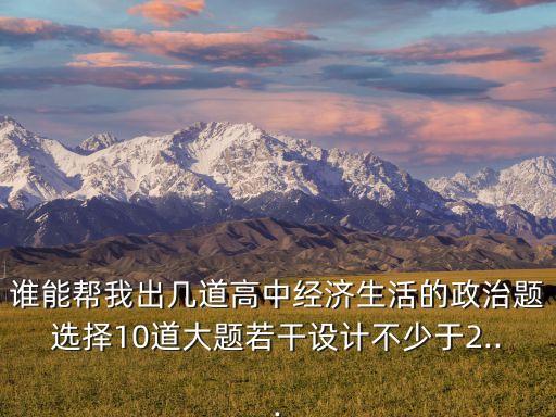 誰能幫我出幾道高中經(jīng)濟(jì)生活的政治題選擇10道大題若干設(shè)計不少于2...