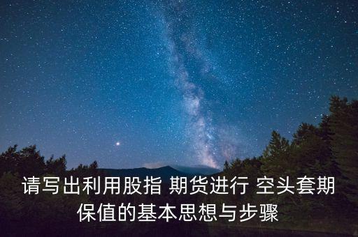 請(qǐng)寫出利用股指 期貨進(jìn)行 空頭套期保值的基本思想與步驟