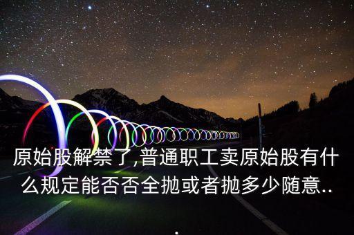 原始股解禁了,普通職工賣(mài)原始股有什么規(guī)定能否否全拋或者拋多少隨意...