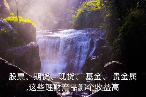 股票、期貨、現(xiàn)貨、 基金、 貴金屬,這些理財(cái)產(chǎn)品哪個(gè)收益高