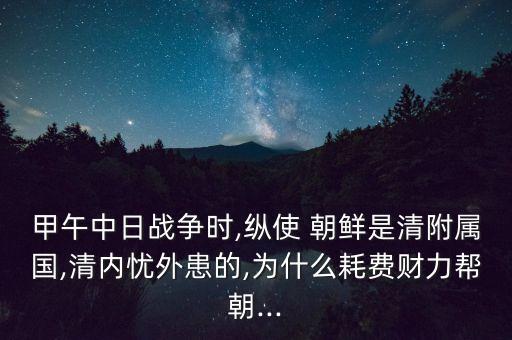 甲午中日戰(zhàn)爭時(shí),縱使 朝鮮是清附屬國,清內(nèi)憂外患的,為什么耗費(fèi)財(cái)力幫朝...