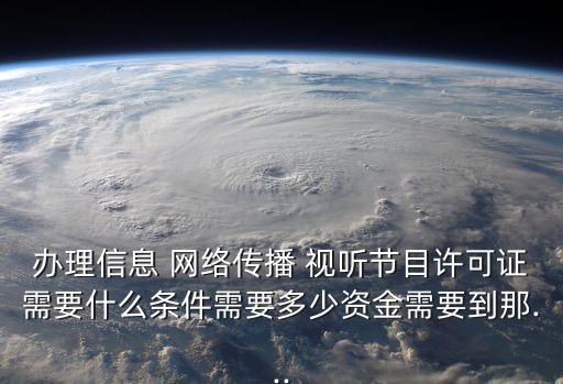 辦理信息 網(wǎng)絡(luò)傳播 視聽(tīng)節(jié)目許可證需要什么條件需要多少資金需要到那...