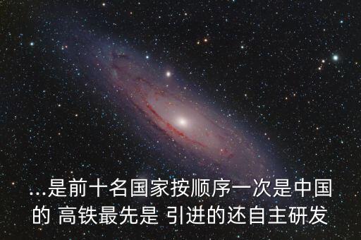 ...是前十名國(guó)家按順序一次是中國(guó)的 高鐵最先是 引進(jìn)的還自主研發(fā)