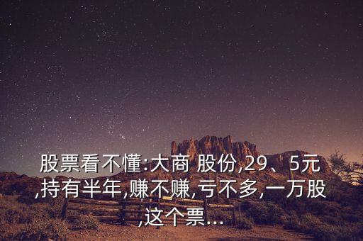 股票看不懂:大商 股份,29、5元,持有半年,賺不賺,虧不多,一萬(wàn)股,這個(gè)票...