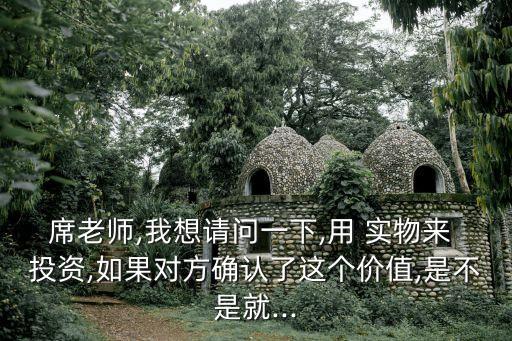 席老師,我想請問一下,用 實(shí)物來 投資,如果對方確認(rèn)了這個(gè)價(jià)值,是不是就...
