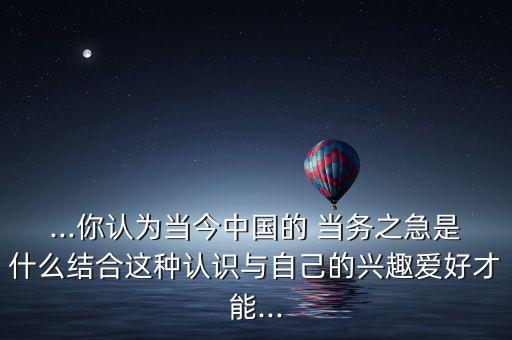 ...你認(rèn)為當(dāng)今中國的 當(dāng)務(wù)之急是什么結(jié)合這種認(rèn)識(shí)與自己的興趣愛好才能...