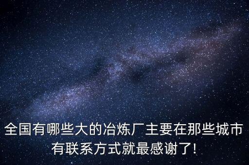 全國(guó)有哪些大的冶煉廠(chǎng)主要在那些城市有聯(lián)系方式就最感謝了!