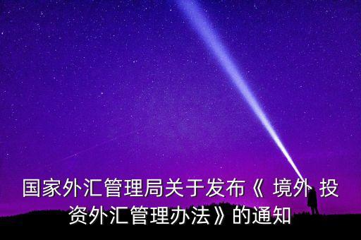 國(guó)家外匯管理局關(guān)于發(fā)布《 境外 投資外匯管理辦法》的通知