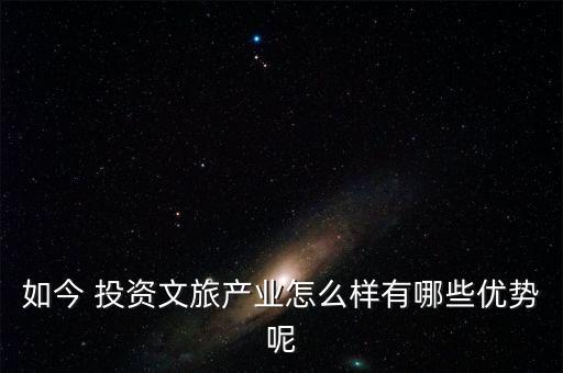 如今 投資文旅產業(yè)怎么樣有哪些優(yōu)勢呢