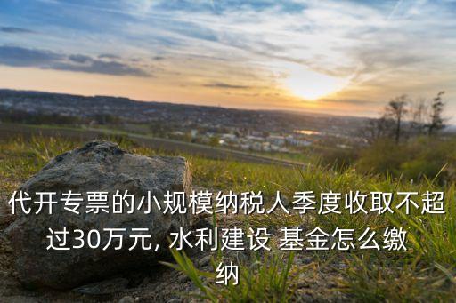 代開(kāi)專(zhuān)票的小規(guī)模納稅人季度收取不超過(guò)30萬(wàn)元, 水利建設(shè) 基金怎么繳納