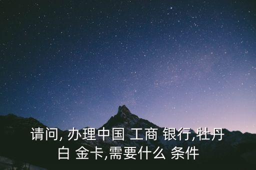 請(qǐng)問, 辦理中國 工商 銀行,牡丹白 金卡,需要什么 條件