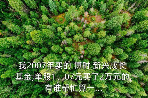 我2007年買的 博時(shí) 新興成長(zhǎng) 基金,單股1、07元買了2萬(wàn)元的,有誰(shuí)幫忙算一...