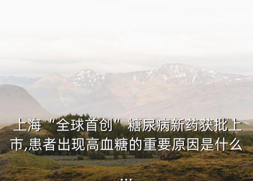  上?！叭蚴讋?chuàng)”糖尿病新藥獲批上市,患者出現(xiàn)高血糖的重要原因是什么...
