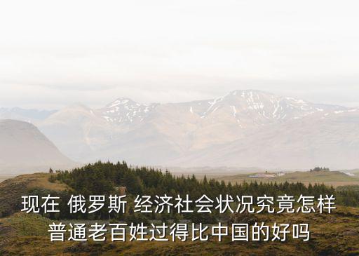 現(xiàn)在 俄羅斯 經(jīng)濟(jì)社會狀況究竟怎樣普通老百姓過得比中國的好嗎