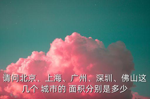 請(qǐng)問北京、上海、廣州、深圳、佛山這幾個(gè) 城市的 面積分別是多少