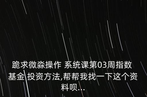 跪求微淼操作 系統(tǒng)課第03周指數(shù) 基金 投資方法,幫幫我找一下這個(gè)資料唄...