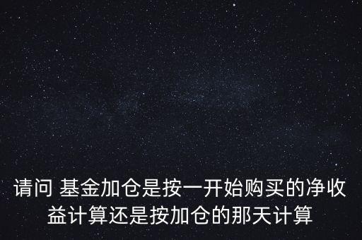 請(qǐng)問(wèn) 基金加倉(cāng)是按一開(kāi)始購(gòu)買(mǎi)的凈收益計(jì)算還是按加倉(cāng)的那天計(jì)算