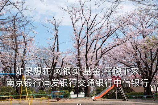 如果想在 網(wǎng)銀買(mǎi) 基金,平均下來(lái),南京銀行浦發(fā)銀行交通銀行中信銀行...