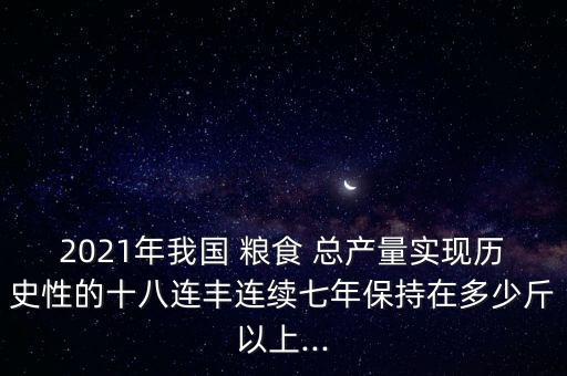 2021年我國(guó) 糧食 總產(chǎn)量實(shí)現(xiàn)歷史性的十八連豐連續(xù)七年保持在多少斤以上...