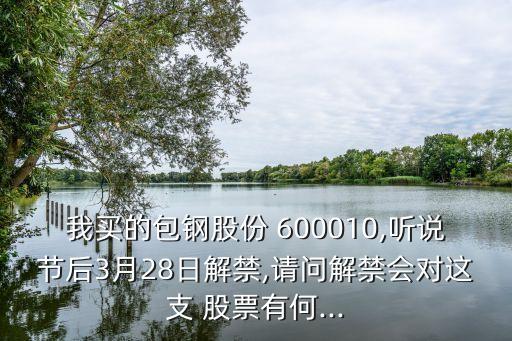 我買(mǎi)的包鋼股份 600010,聽(tīng)說(shuō)節(jié)后3月28日解禁,請(qǐng)問(wèn)解禁會(huì)對(duì)這支 股票有何...