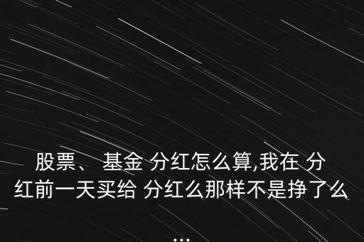 股票、 基金 分紅怎么算,我在 分紅前一天買給 分紅么那樣不是掙了么...